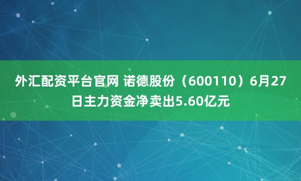 外汇配资平台官网 诺德股份（600110）6月27日主力资金净卖出5.60亿元
