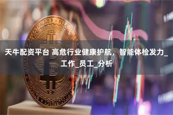 天牛配资平台 高危行业健康护航，智能体检发力_工作_员工_分析