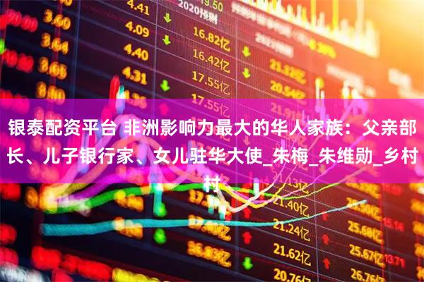 银泰配资平台 非洲影响力最大的华人家族：父亲部长、儿子银行家、女儿驻华大使_朱梅_朱维勋_乡村