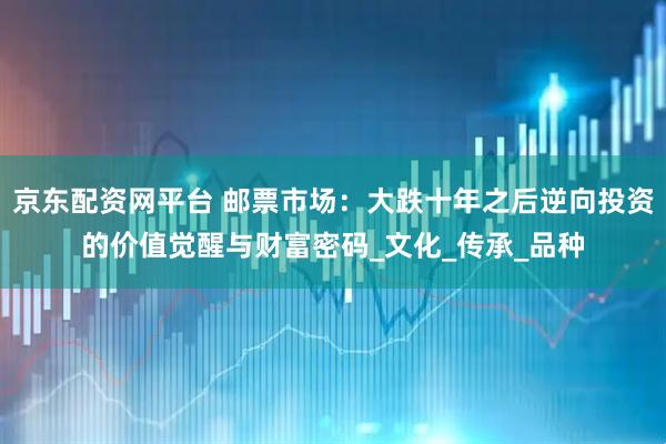 京东配资网平台 邮票市场：大跌十年之后逆向投资的价值觉醒与财富密码_文化_传承_品种