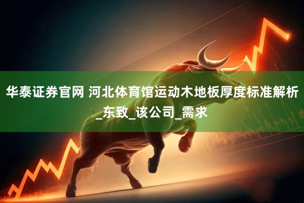 华泰证券官网 河北体育馆运动木地板厚度标准解析_东致_该公司_需求