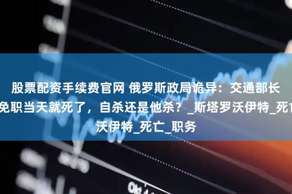 股票配资手续费官网 俄罗斯政局诡异：交通部长被普京免职当天就死了，自杀还是他杀？_斯塔罗沃伊特_死亡_职务