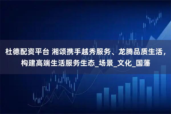 杜德配资平台 湘颂携手越秀服务、龙腾品质生活，构建高端生活服务生态_场景_文化_国藩