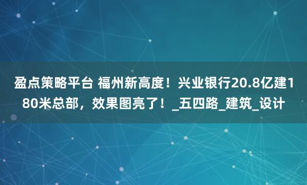 盈点策略平台 福州新高度！兴业银行20.8亿建180米总部，效果图亮了！_五四路_建筑_设计