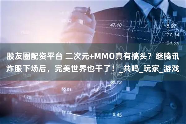 股友圈配资平台 二次元+MMO真有搞头？继腾讯炸服下场后，完美世界也干了！_共鸣_玩家_游戏