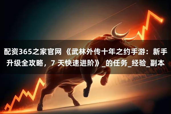 配资365之家官网 《武林外传十年之约手游：新手升级全攻略，7 天快速进阶》_的任务_经验_副本