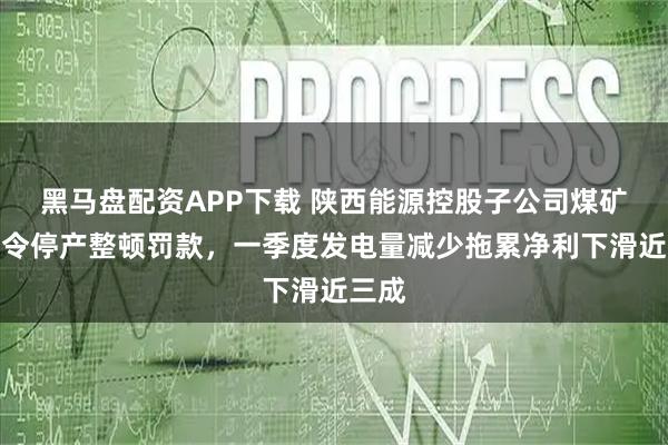 黑马盘配资APP下载 陕西能源控股子公司煤矿遭责令停产整顿罚款，一季度发电量减少拖累净利下滑近三成