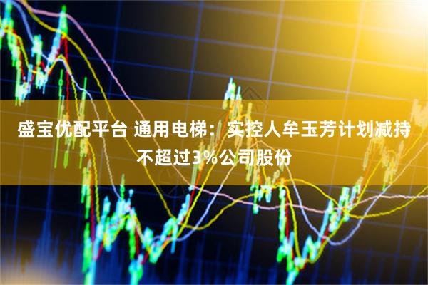 盛宝优配平台 通用电梯:实控人牟玉芳计划减持不超过3%公司股份