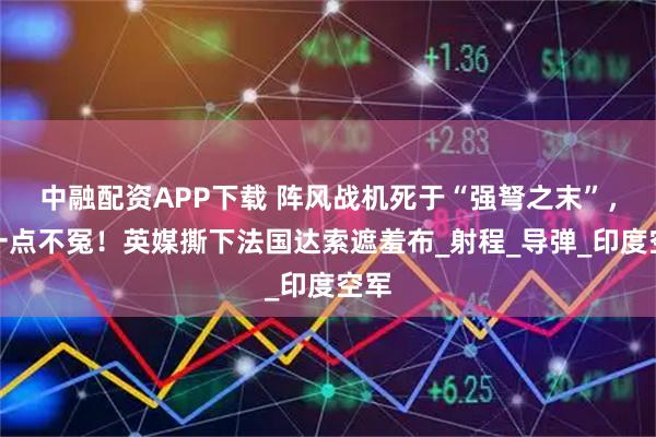 中融配资APP下载 阵风战机死于“强弩之末”，但一点不冤！英媒撕下法国达索遮羞布_射程_导弹_印度空军