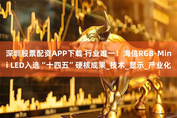 深圳股票配资APP下载 行业唯一！海信RGB-Mini LED入选“十四五”硬核成果_技术_显示_产业化