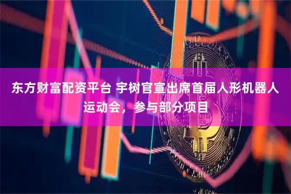东方财富配资平台 宇树官宣出席首届人形机器人运动会，参与部分项目