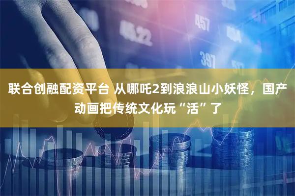 联合创融配资平台 从哪吒2到浪浪山小妖怪，国产动画把传统文化玩“活”了