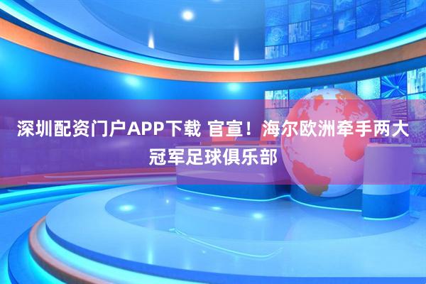 深圳配资门户APP下载 官宣！海尔欧洲牵手两大冠军足球俱乐部