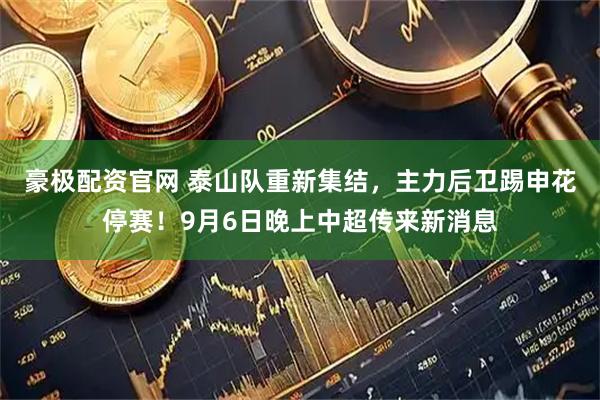 豪极配资官网 泰山队重新集结，主力后卫踢申花停赛！9月6日晚上中超传来新消息