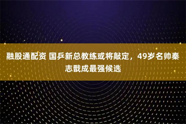 融股通配资 国乒新总教练或将敲定,49岁名帅秦志戬成最强候选