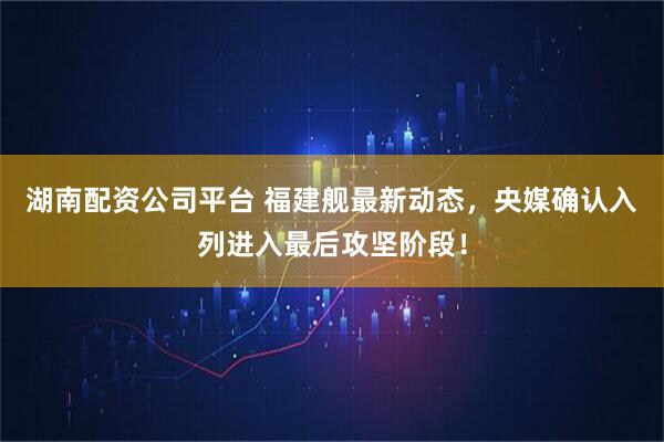 湖南配资公司平台 福建舰最新动态，央媒确认入列进入最后攻坚阶段！